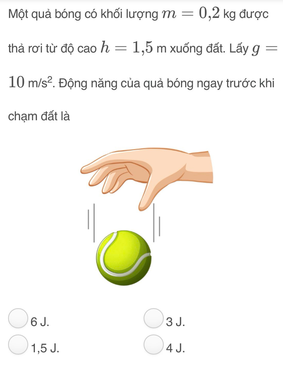 Một quả bóng có khối lượng m=0,2kg được
thả rơi từ độ cao h=1,5m xuống đất. Lấy g=
10m/s^2. Động năng của quả bóng ngay trước khi
chạm đất là
6 J. 3 J.
1, 5 J. 4 J.