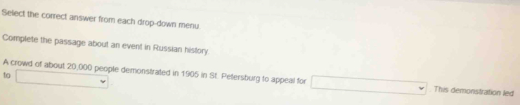 Select the correct answer from each drop-down menu. 
Complete the passage about an event in Russian history 
to 
A crowd of about 20,000 people demonstrated in 1905 in St. Petersburg to appeal for This demonstration led