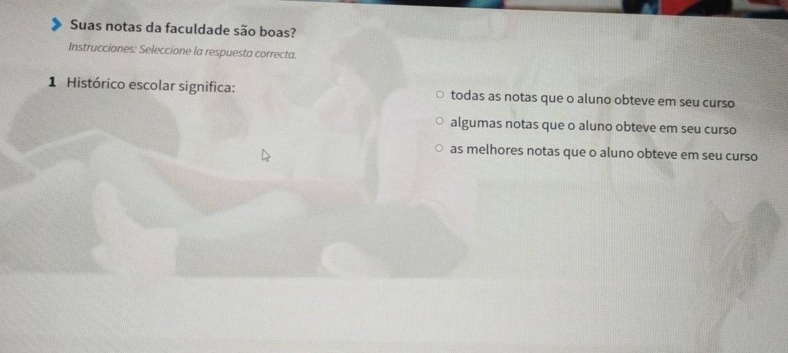 Suas notas da faculdade são boas?
Instrucciones: Seleccione la respuesta correcta.
1 Histórico escolar significa: todas as notas que o aluno obteve em seu curso
algumas notas que o aluno obteve em seu curso
as melhores notas que o aluno obteve em seu curso