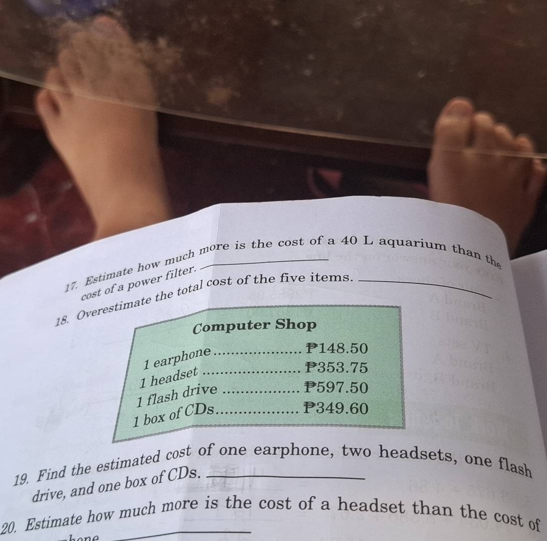 Estimate how much more is the cost of a 40 L aquarium than the 
cost of a power filter. 
18. Overestimate the total cost of the five items._ 
Computer Shop
1 earphone_
P148.50
1 headset_
P353.75
1 flash drive_
P597.50
1 box of CDs_
P349.60
19. Find the estimated cost of one earphone, two headsets, one flash 
drive, and one box of CDs. 
20. Estimate how much more is the cost of a headset than the cost of