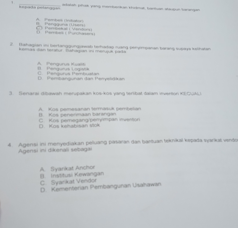 adalah pihak yang memberikan khidmat, bantuan ataupun barangan
kepada pelanggan.
A. Pembeli (Initiator)
B. Pengguna (Users)
C Pembekal ( Vendors)
D. Pembeli ( Purchasers)
2. Bahagian ini bertanggungjawab terhadap ruang penyimpanan barang supaya kelihatan
kemas dan teratur. Bahagian ini merujuk pada:
A. Pengurus Kualiti
B. Pengurus Logistik
C. Pengurus Pembuatan
D. Pembangunan dan Penyelidikan
3. Senarai dibawah merupakan kos-kos yang terlibat dalam inventori KECUALI
A. Kos pemesanan termasuk pembelian
B. Kos penerimaan barangan
C. Kos pemegang/penyimpan inventori
D. Kos kehabisan stok
4. Agensi ini menyediakan peluang pasaran dan bantuan teknikal kepada syarikat vendo
Agensi ini dikenali sebagai
A. Syarikat Anchor
B. Institusi Kewangan
C. Syarikat Vendor
D. Kementerian Pembangunan Usahawan