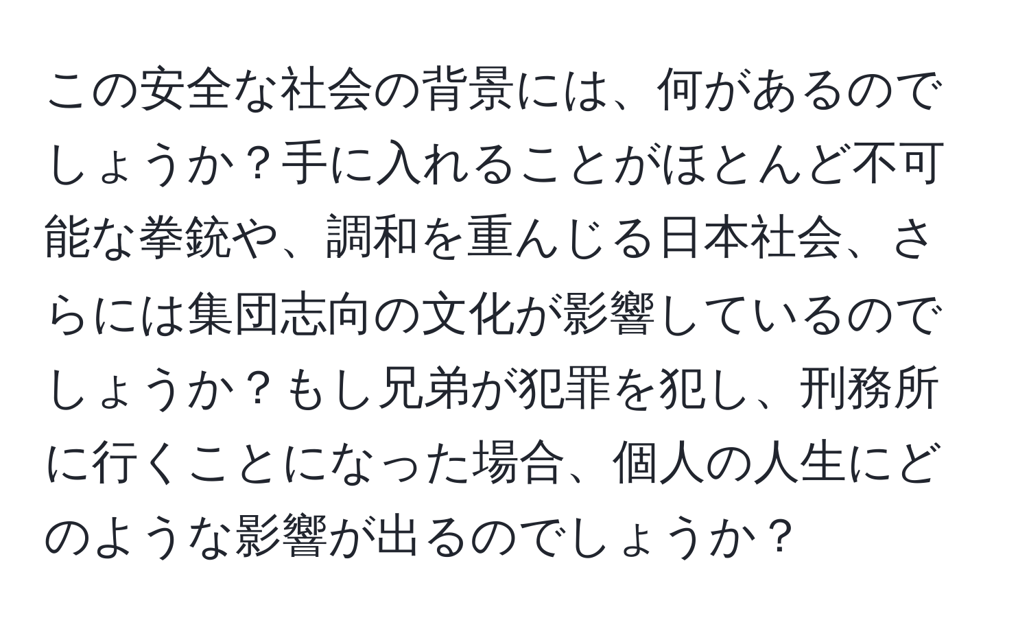 この安全な社会の背景には、何があるのでしょうか？手に入れることがほとんど不可能な拳銃や、調和を重んじる日本社会、さらには集団志向の文化が影響しているのでしょうか？もし兄弟が犯罪を犯し、刑務所に行くことになった場合、個人の人生にどのような影響が出るのでしょうか？