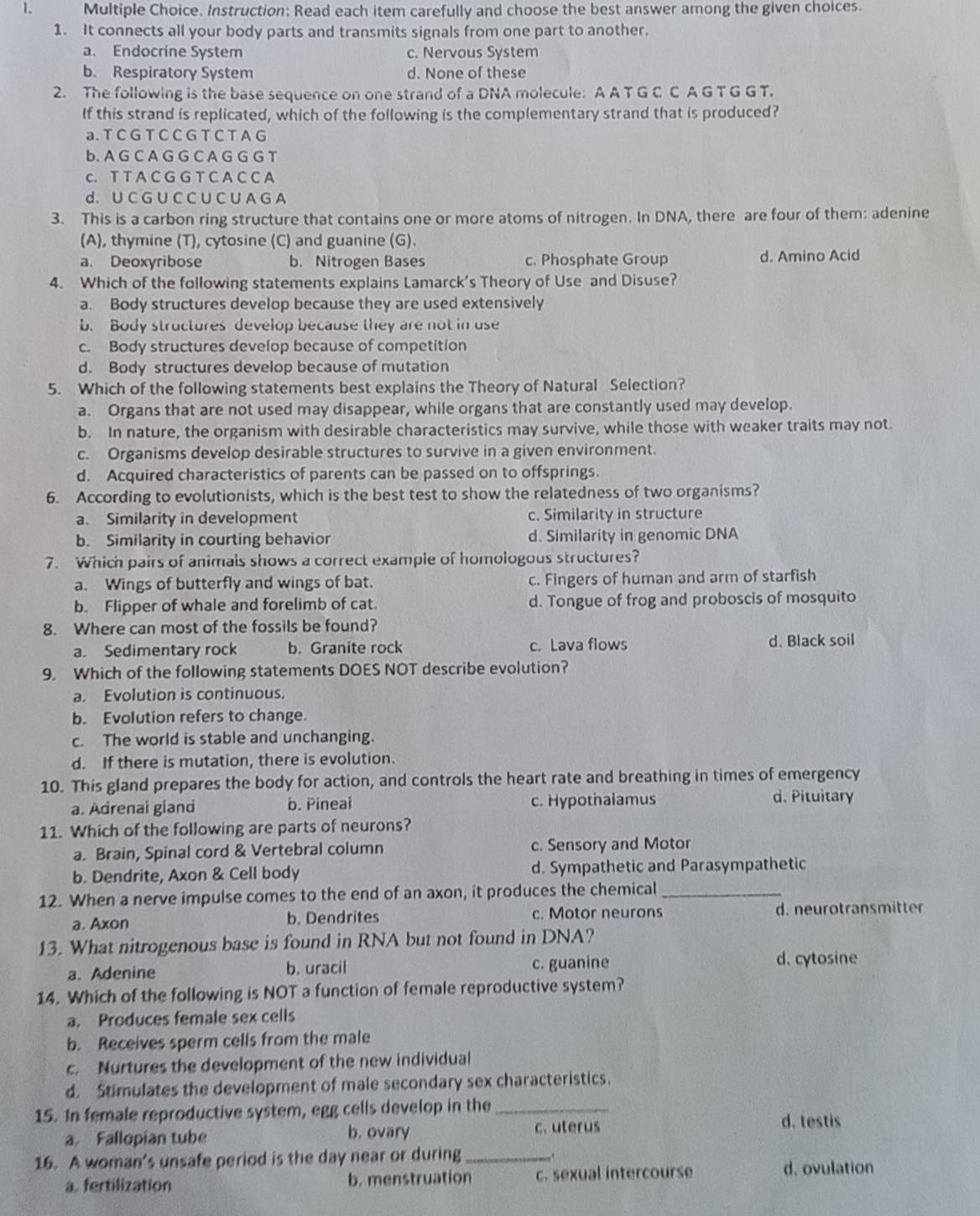 Instruction: Read each item carefully and choose the best answer among the given choices.
1. It connects all your body parts and transmits signals from one part to another.
a. Endocrine System c. Nervous System
b. Respiratory System d. None of these
2. The following is the base sequence on one strand of a DNA molecule: A A T G C C A G T G G T.
If this strand is replicated, which of the following is the complementary strand that is produced?
a. T C G T C C G T C T A G
b. A G C A G G C A G G G T
c. T T A C G G T C A C C A
d.U C G U C C U C U A G A
3. This is a carbon ring structure that contains one or more atoms of nitrogen. In DNA, there are four of them: adenine
(A), thymine (T), cytosine (C) and guanine (G).
a. Deoxyribose b. Nitrogen Bases c. Phosphate Group d. Amino Acid
4. Which of the following statements explains Lamarck's Theory of Use and Disuse?
a. Body structures develop because they are used extensively
b. Body structures develop because they are not in use
c. Body structures develop because of competition
d. Body structures develop because of mutation
5. Which of the following statements best explains the Theory of Natural Selection?
a. Organs that are not used may disappear, while organs that are constantly used may develop.
b. In nature, the organism with desirable characteristics may survive, while those with weaker traits may not.
c. Organisms develop desirable structures to survive in a given environment.
d. Acquired characteristics of parents can be passed on to offsprings.
6. According to evolutionists, which is the best test to show the relatedness of two organisms?
a. Similarity in development c. Similarity in structure
b. Similarity in courting behavior d. Similarity in genomic DNA
7. Which pairs of animals shows a correct example of homologous structures?
a. Wings of butterfly and wings of bat. c. Fingers of human and arm of starfish
b. Flipper of whale and forelimb of cat. d. Tongue of frog and proboscis of mosquito
8. Where can most of the fossils be found?
a. Sedimentary rock b. Granite rock c. Lava flows d. Black soil
9. Which of the following statements DOES NOT describe evolution?
a. Evolution is continuous.
b. Evolution refers to change.
c. The world is stable and unchanging.
d. If there is mutation, there is evolution.
10. This gland prepares the body for action, and controls the heart rate and breathing in times of emergency
a. Adrenai gland b. Pineai c. Hypothalamus d. Pituitary
11. Which of the following are parts of neurons?
a. Brain, Spinal cord & Vertebral column c. Sensory and Motor
b. Dendrite, Axon & Cell body d. Sympathetic and Parasympathetic
12. When a nerve impulse comes to the end of an axon, it produces the chemical_
a. Axon b. Dendrites c. Motor neurons d. neurotransmitter
13. What nitrogenous base is found in RNA but not found in DNA?
a. Adenine b. uracil c. guanine d. cytosine
14. Which of the following is NOT a function of female reproductive system?
a. Produces female sex cells
b. Receives sperm cells from the male
c. Nurtures the development of the new individual
d. Stimulates the development of male secondary sex characteristics.
15. In female reproductive system, egg cells develop in the_
a. Fallopian tube b. ovary c. uterus
d. testis
16. A woman's unsafe period is the day near or during_ . d. ovulation
a. fertilization b. menstruation c. sexual intercourse