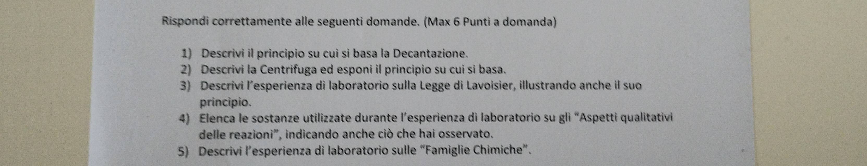 Rispondi correttamente alle seguenti domande. (Max 6 Punti a domanda) 
1) Descrivi il principio su cui si basa la Decantazione. 
2) Descrivi la Centrifuga ed esponi il principio su cui si basa. 
3) Descrivi l’esperienza di laboratorio sulla Legge di Lavoisier, illustrando anche il suo 
principio. 
4) Elenca le sostanze utilizzate durante l’esperienza di laboratorio su gli “Aspetti qualitativi 
delle reazioni', indicando anche ciò che hai osservato. 
5) Descrivi l’esperienza di laboratorio sulle “Famiglie Chimiche”.