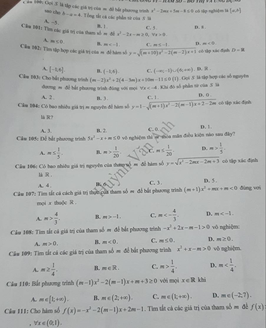 1 − hàm số = đo thị và ung động
Câu 100: Gọi S là tập các giá trị của m đề bắt phương trình x^2-2mx+5m-8≤ 0 có tập nghiệm là [a;b]
sao cho b-a=4. Tổng tắt cả các phần tử của S là
A. -5 .
B. 1. C. 5 . D. 8 .
Câu 101: Tìm các giá trị của tham số m đề x^2-2x-m≥ 0,forall x>0.
A. m≤ 0.
B. m C. m≤ -1. D. m<0.
Câu 102: Tìm tập hợp các giá trị của m đề hàm số y=sqrt((m+10)x^2-2(m-2)x+1) có tập xác định D=R
A. [-1;6]. (-∈fty ;-1)∪ (6;+∈fty ). D. R .
B. (-1;6). C.
Câu 103: Cho bất phương trình (m-2)x^2+2(4-3m)x+10m-11≤ 0(1). Gọi S là tập hợp các số nguyên
đương m đề bất phương trình đúng với mọi forall x . Khi đó số phần tử của S là
A. 2 . B. 3 . C. 1. D. 0 .
Câu 104: Có bao nhiêu giá trị m nguyên để hàm số y=1-sqrt((m+1)x^2-2(m-1)x+2-2m) có tập xác định
là R?
A. 3. B. 2. C. 0. D. 1.
Câu 105: Để bất phương trình 5x^2-x+m≤ 0 vô nghiệm thì m thỏa mãn điều kiện nào sau đây?
A. m≤  1/5 . m> 1/20 . C. m≤  1/20 . D. m> 1/5 .
B.
Câu 106: Có bao nhiêu giá trị nguyên của tham số m để hàm số y=sqrt(x^2-2mx-2m+3) có tập xác định
là R .
A. 4 .
B. 6 C. 3 . D. 5 .
Câu 107: Tìm tất cả cách giá trị thực của tham số m đề bất phương trình (m+1)x^2+mx+m<0</tex> đúng vơi
mọi x thuộc R  .
A. m> 4/3 .
B. m>-1. C. m<- 4/3 . D. m
Câu 108: Tìm tất cả giá trị của tham số m để bất phương trình -x^2+2x-m-1>0 vô nghiệm:
D. m≥ 0.
A. m>0.
B. m<0.
C. m≤ 0.
Câu 109: Tim tất cả các giá trị của tham số m đề bất phương trình x^2+x-m>0 vô nghiệm.
A. m≥  1/4 .
D.
B. m∈ R. C. m> 1/4 . m
Câu 110: Bất phương trình (m-1)x^2-2(m-1)x+m+3≥ 0 với mọi x∈ R khi
A. m∈ [1;+∈fty ). B. m∈ (2;+∈fty ). C. m∈ (1;+∈fty ). D. m∈ (-2;7).
Câu 111: Cho hàm số f(x)=-x^2-2(m-1)x+2m-1. Tìm tất cả các giá trị của tham : shat om đề f(x):
forall x∈ (0;1).