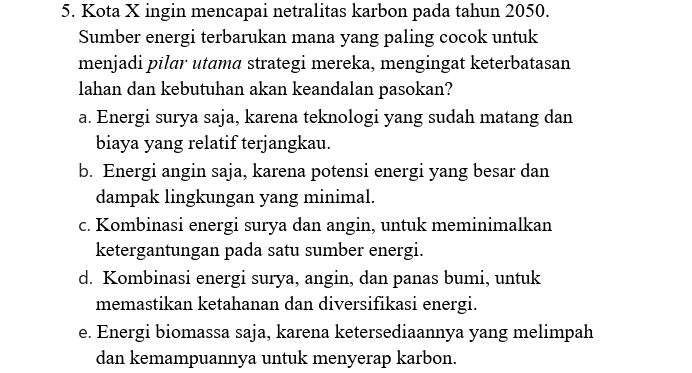 Kota X ingin mencapai netralitas karbon pada tahun 2050.
Sumber energi terbarukan mana yang paling cocok untuk
menjadi pilar utama strategi mereka, mengingat keterbatasan
lahan dan kebutuhan akan keandalan pasokan?
a. Energi surya saja, karena teknologi yang sudah matang dan
biaya yang relatif terjangkau.
b. Energi angin saja, karena potensi energi yang besar dan
dampak lingkungan yang minimal.
c. Kombinasi energi surya dan angin, untuk meminimalkan
ketergantungan pada satu sumber energi.
d. Kombinasi energi surya, angin, dan panas bumi, untuk
memastikan ketahanan dan diversifikasi energi.
e. Energi biomassa saja, karena ketersediaannya yang melimpah
dan kemampuannya untuk menyerap karbon.