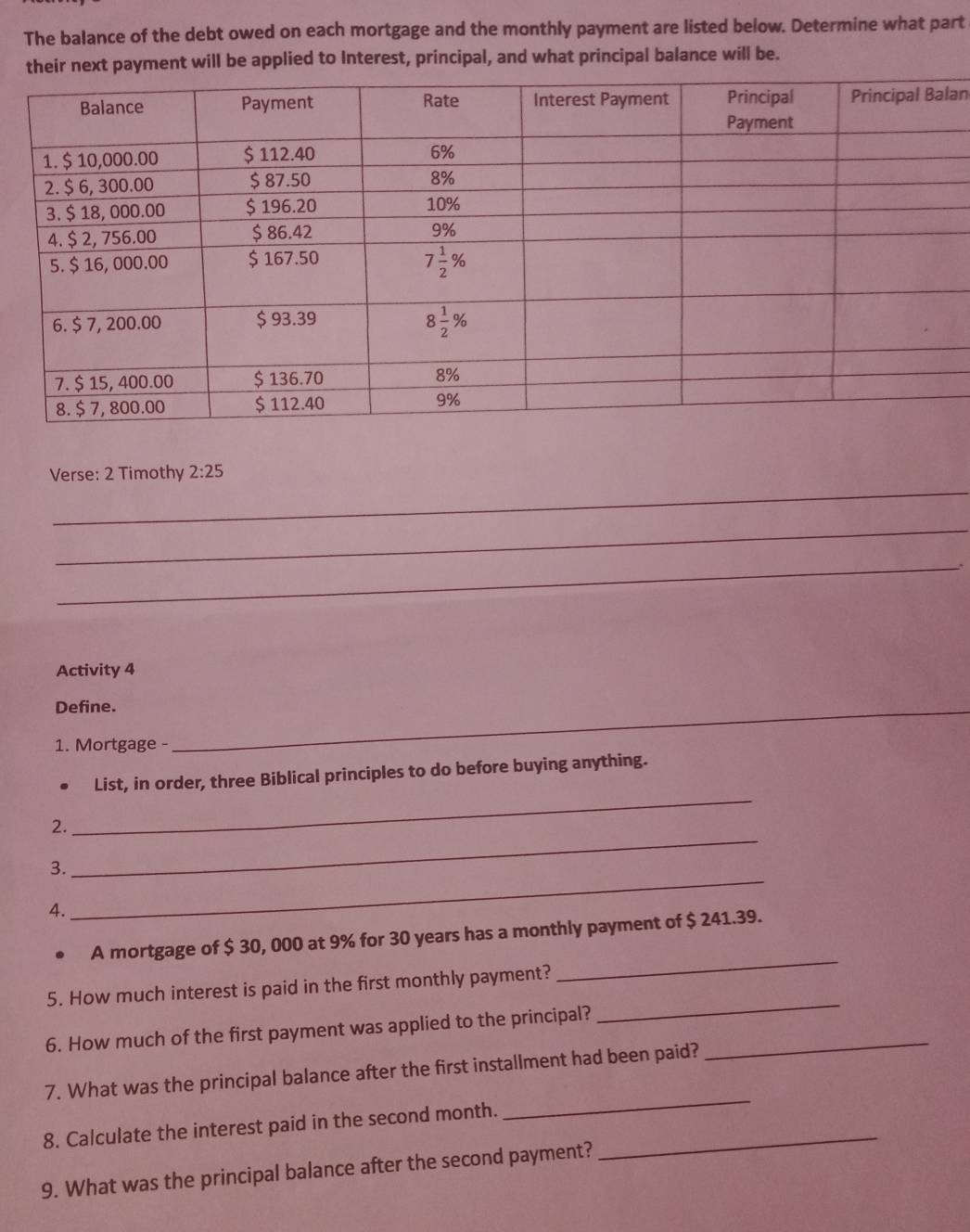 The balance of the debt owed on each mortgage and the monthly payment are listed below. Determine what part
their next payment will be applied to Interest, principal, and what principal balance will be.
an
_
Verse: 2 Timothy 2:25
_
_
Activity 4
Define._
1. Mortgage -
List, in order, three Biblical principles to do before buying anything.
_
2.
_
3.
4.
_
_
A mortgage of $ 30, 000 at 9% for 30 years has a monthly payment of $ 241.39.
_
5. How much interest is paid in the first monthly payment?
6. How much of the first payment was applied to the principal?_
7. What was the principal balance after the first installment had been paid?
8. Calculate the interest paid in the second month._
_
9. What was the principal balance after the second payment?