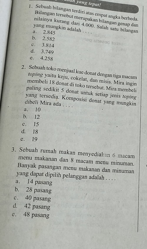 un yang tepat!
1. Sebuah bilangan terdiri atas empat angka berbeda.
Bilangan tersebut merupakan bilangan genap dan
nilainya kurang dari 4.000. Salah satu bilangan
yang mungkin adalah . . . .
a. 2.845
b. 2.582
c. 3.814
d. 3.749
e. 4.258
2. Sebuah toko menjual kue donat dengan tiga macam
toping yaitu keju, cokelat, dan misis. Mira ingin
membeli 18 donat di toko tersebut. Mira membeli
paling sedikit 5 donat untuk setiap jenis toping
yang tersedia. Komposisi donat yang mungkin
dibeli Mira ada . . . .
a. 10
b. 12
c. 15
d. 18
e. 19
3. Sebuah rumah makan menyediakan 6 macam
menu makanan dan 8 macam menu minuman.
Banyak pasangan menu makanan dan minuman
yang dapat dipilih pelanggan adalah . . . .
a. 14 pasang
b. 28 pasang
c. 40 pasang
d. 42 pasang
e. 48 pasang