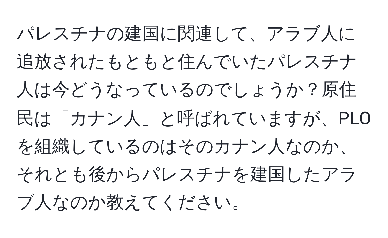 パレスチナの建国に関連して、アラブ人に追放されたもともと住んでいたパレスチナ人は今どうなっているのでしょうか？原住民は「カナン人」と呼ばれていますが、PLOを組織しているのはそのカナン人なのか、それとも後からパレスチナを建国したアラブ人なのか教えてください。