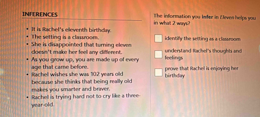 INFERENCES The information you infer in Eleven helps you
in what 2 ways?
It is Rachel's eleventh birthday.
The setting is a classroom. identify the setting as a classroom
She is disappointed that turning eleven
doesn't make her feel any different. understand Rachel's thoughts and
As you grow up, you are made up of every feelings
age that came before.
prove that Rachel is enjoying her
Rachel wishes she was 102 years old birthday
because she thinks that being really old
makes you smarter and braver.
Rachel is trying hard not to cry like a three-
year-old.