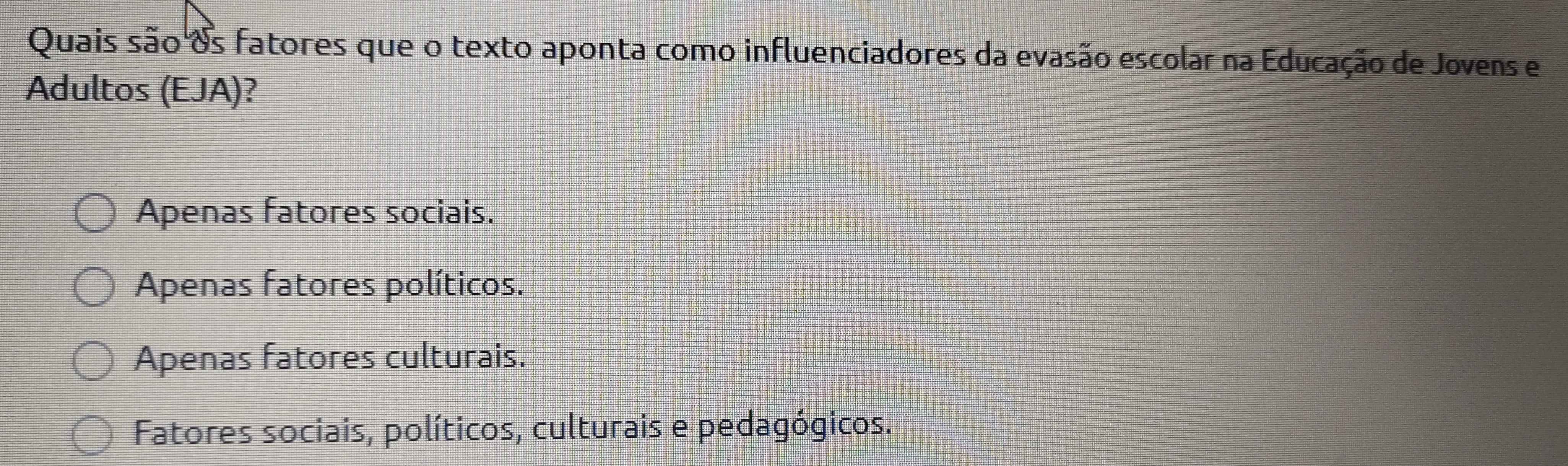 Quais são &s fatores que o texto aponta como influenciadores da evasão escolar na Educação de Jovens e
Adultos (EJA)?
Apenas fatores sociais.
Apenas fatores políticos.
Apenas fatores culturais.
Fatores sociais, políticos, culturais e pedagógicos.