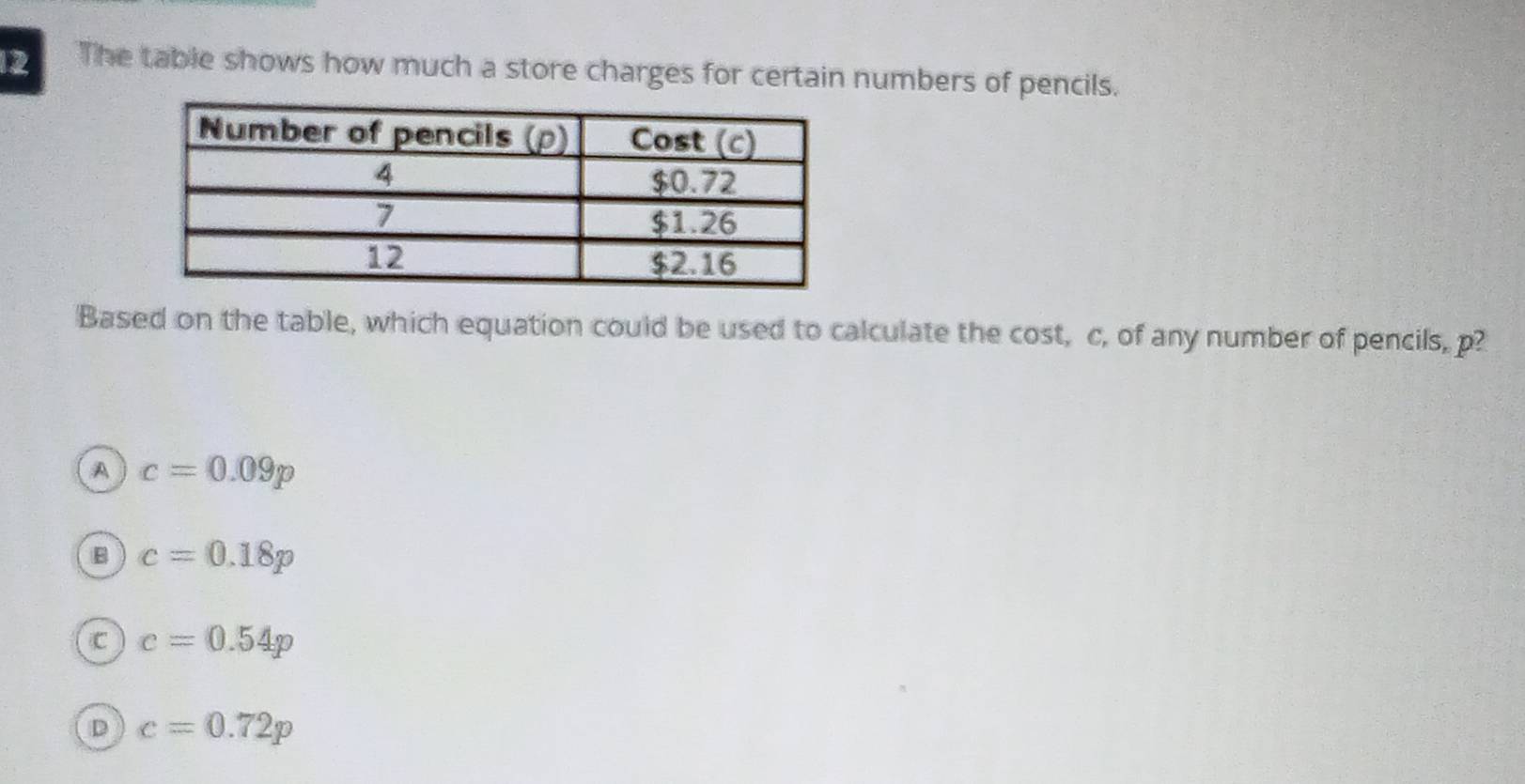 The table shows how much a store charges for certain numbers of pencils.
Based on the table, which equation could be used to calculate the cost, c, of any number of pencils, p?
A c=0.09p
B c=0.18p
C c=0.54p
D c=0.72p