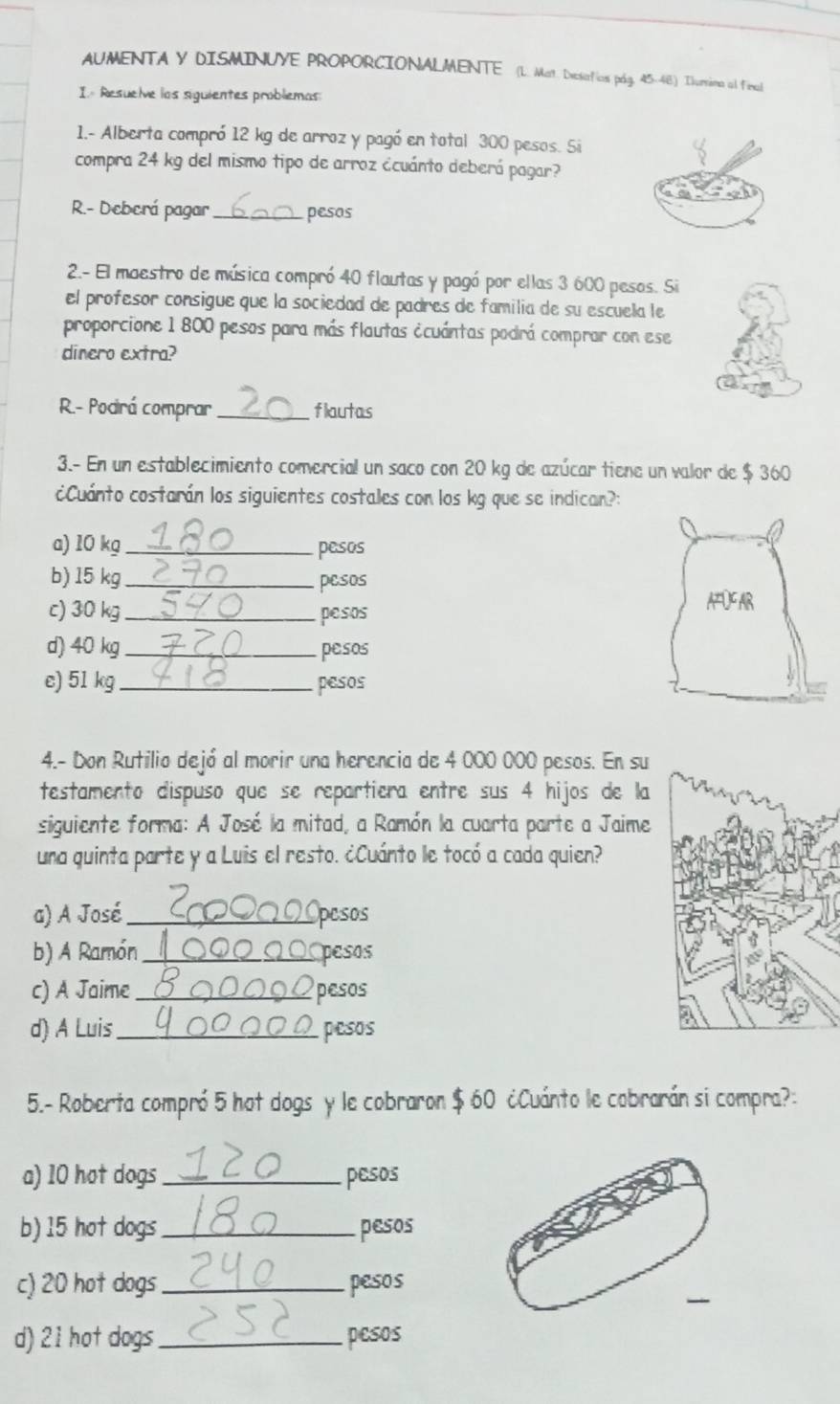 AUMENTA Y DISMINUYE PROPORCIONALMENTE (L. Mat. Desafíos pág. 45-48) Iurvina al final 
I. Resuelve los siguientes probliemas 
1.- Alberta compró 12 kg de arroz y pagó en total 300 pesos. Si 
compra 24 kg del mismo tipo de arroz ¿cuánto deberá pagar? 
R.- Deberá pagar_ pesos 
2.- El maestro de música compró 40 flautas y pagó por ellas 3 600 pesos. Si 
el profesor consigue que la sociedad de padres de familia de su escuela le 
proporcione 1 800 pesos para más flautas écuántas podrá comprar con ese 
dinero extra? 
R.- Podirá comprar _flautas 
3.- En un establecimiento comercial un saco con 20 kg de azúcar tiene un valor de $ 360
¿Cuánto costarán los siguientes costales con los kg que se indican?: 
a) 10 kg _ pesos
b) 15 kg _pesos 
c) 30 kg _ pesos
d) 40 kg _ pesos
e) 51 kg _ pesos
4.- Don Rutilio dejó al morir una herencia de 4 000 000 pesos. En su 
testamento dispuso que se repartiera entre sus 4 hijos de la 
siguiente forma: A José la mitad, a Ramón la cuarta parte a Jaime 
una quinta parte y a Luis el resto. ¿Cuánto le tocó a cada quien? 
a) A José_ pesos 
b) A Ramón _pesos 
c) A Jaime _pesos 
d) A Luis_ pesos 
5.- Roberta compró 5 hot dogs y le cobraron $ 60 ¿Cuánto le cobrarán si compra?: 
a) 10 hot dogs _pesos 
b) 15 hot dogs_ pesos 
c) 20 hot dogs _ pesos
d) 21 hot dogs _pesos