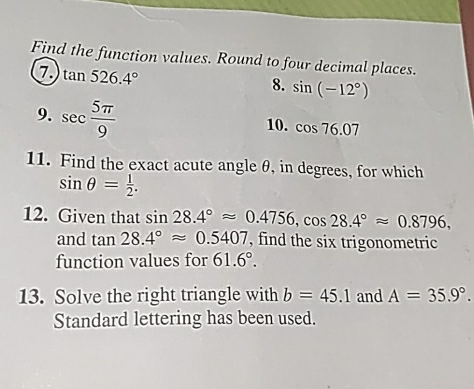 Find the function values. Round to four decimal places. 
7 tan 526.4°
8. sin (-12°)
9. sec  5π /9 
10. cos 76.07
11. Find the exact acute angle θ, in degrees, for which
sin θ = 1/2 . 
12. Given that sin 28.4°approx 0.4756, cos 28.4°approx 0.8796, 
and tan 28.4°approx 0.5407 , find the six trigonometric 
function values for 61.6°. 
13. Solve the right triangle with b=45.1 and A=35.9°. 
Standard lettering has been used.