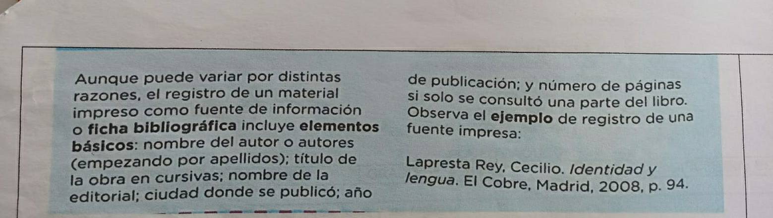 Aunque puede variar por distintas de publicación; y número de páginas 
razones, el registro de un material si solo se consultó una parte del libro. 
impreso como fuente de información Observa el ejempão de registro de una 
o ficha bibliográfica incluye elementos fuente impresa: 
básicos: nombre del autor o autores 
(empezando por apellidos); título de Lapresta Rey, Cecilio. Identidad y 
la obra en cursivas; nombre de la lengua. El Cobre, Madrid, 2008, p. 94. 
editorial; ciudad donde se publicó; año