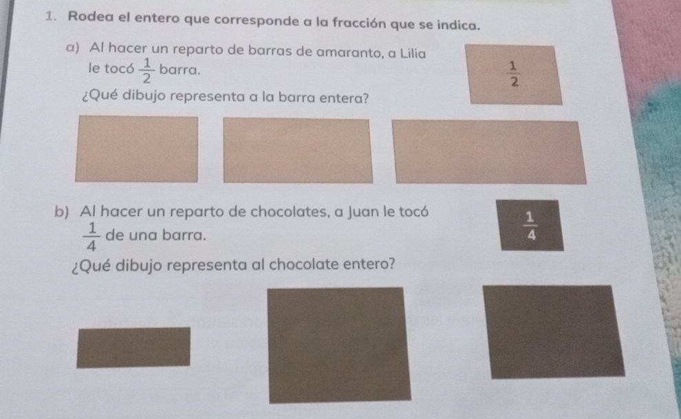 Rodea el entero que corresponde a la fracción que se indica.
a) Al hacer un reparto de barras de amaranto, a Lilia
le tocó  1/2  barra.
 1/2 
¿Qué dibujo representa a la barra entera?
b) Al hacer un reparto de chocolates, a Juan le tocó
 1/4  de una barra.
 1/4 
¿Qué dibujo representa al chocolate entero?