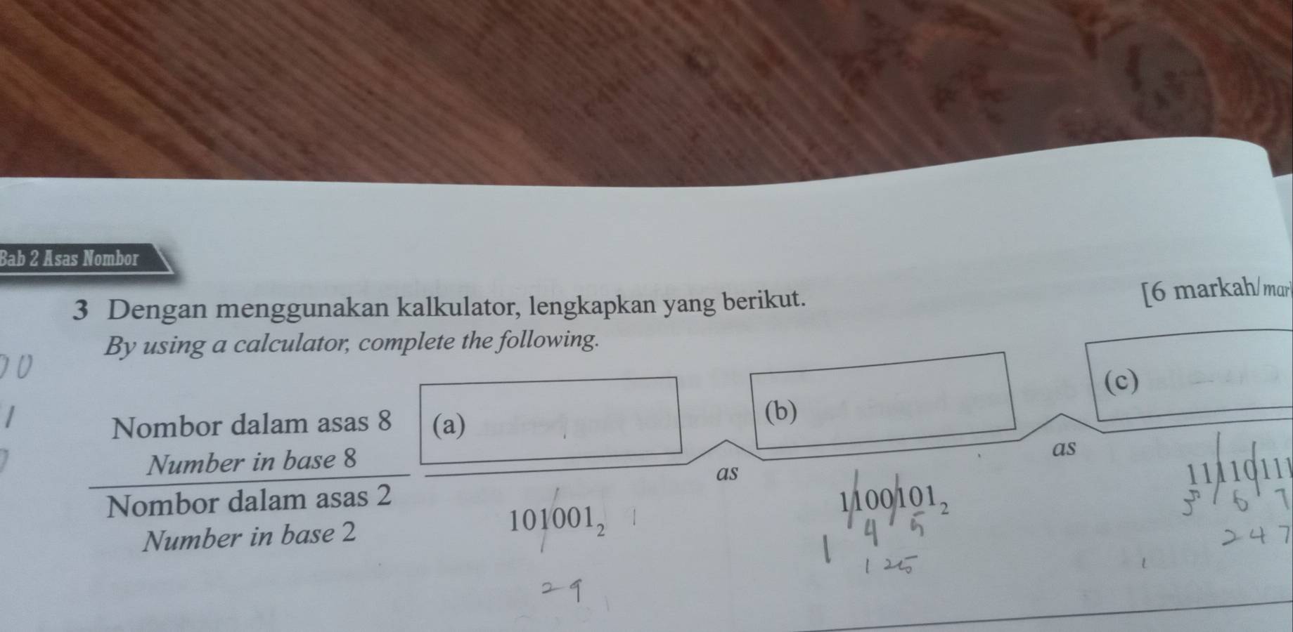 Bab 2 Asas Nombor 
3 Dengan menggunakan kalkulator, lengkapkan yang berikut. 
[6 markah/ mar 
By using a calculator, complete the following. 
Nombor dalam asas 8 (a) 
(b) (c) 
Number in base 8
as 
as 11A 
Nombor dalam asas 2
1/100/101_2
Number in base 2 101001_2