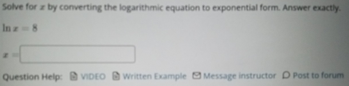 Solve for x by converting the logarithmic equation to exponential form. Answer exactly. 
ln x=8
x=□
Question Help: VIDEO # Written Example - Message instructor ρ Post to forum