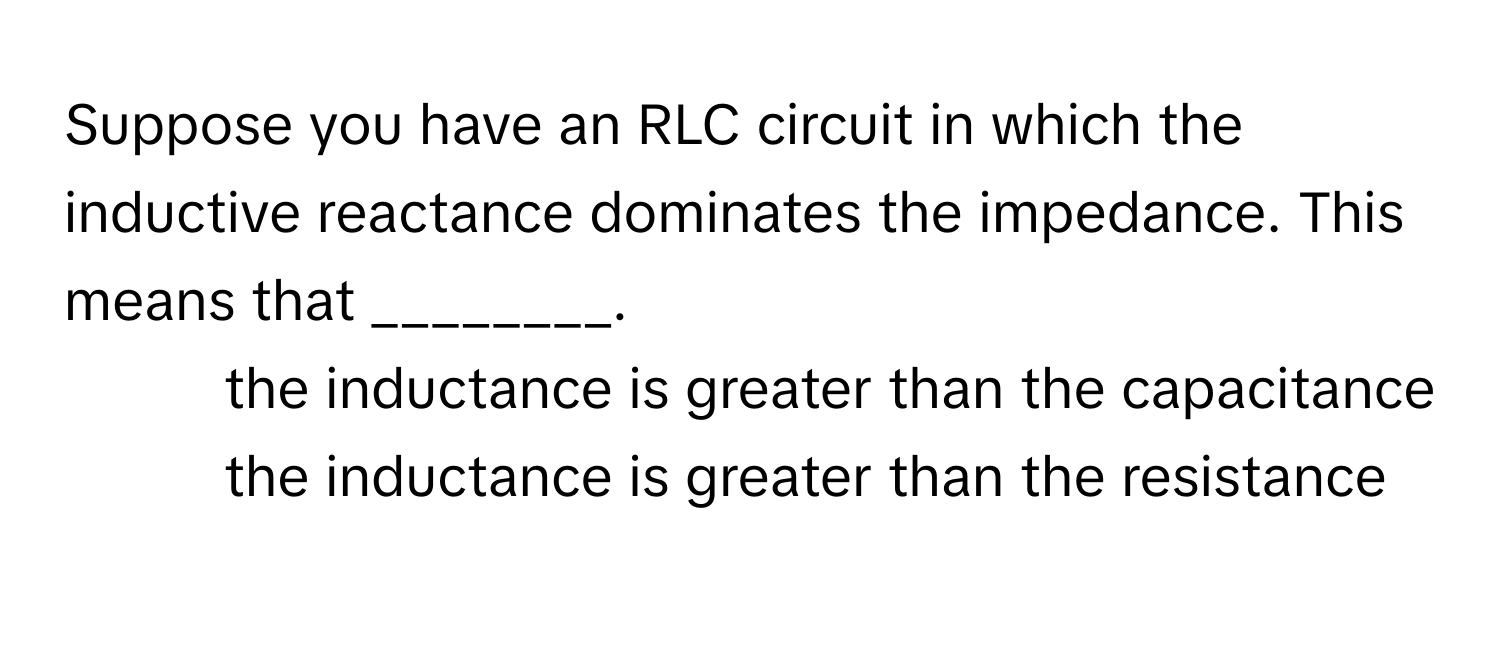 Suppose you have an RLC circuit in which the inductive reactance dominates the impedance. This means that ________.

1) the inductance is greater than the capacitance 
2) the inductance is greater than the resistance