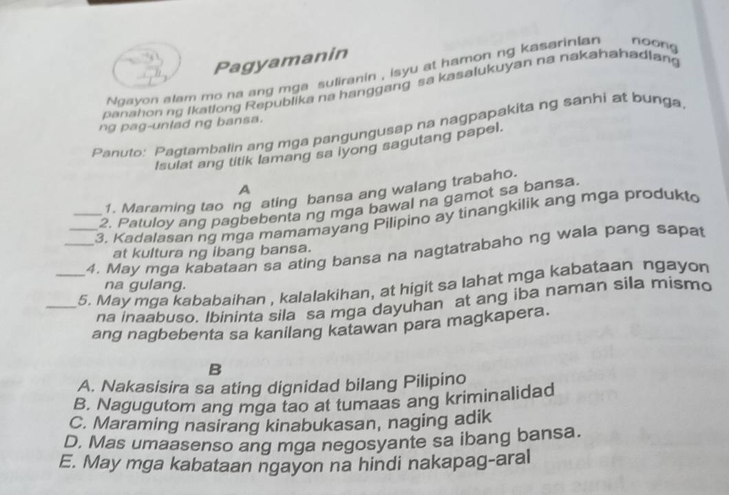 Pagyamanin
Ngayon alam mo na ang mga suliranin , isyu at hamon ng kasarinian noong
panahon ng Ikatlong Republika na hanggang sa kasalukuyan na nakahahadlan
ng pag-unlad ng bansa.
Panuto: Pagtambalin ang mga pangungusap na nagpapakita ng sanhi at bunga
Isulat ang titik lamang sa lyong sagutang papel.
A
1. Maraming tao ng ating bansa ang walang trabaho.
2. Patuloy ang pagbebenta ng mga bawal na gamot sa bansa.
_3. Kadalasan ng mga mamamayang Pilipino ay tinangkilik ang mga produkto
_4. May mga kabataan sa ating bansa na nagtatrabaho ng wala pang sapat
at kultura ng ibang bansa.
_5. May mga kababaihan , kalalakihan, at higit sa lahat mga kabataan ngayon
na gulang.
na inaabuso. Ibininta sila sa mga dayuhan at ang iba naman sila mismo
ang nagbebenta sa kanilang katawan para magkapera.
B
A. Nakasisira sa ating dignidad bilang Pilipino
B. Nagugutom ang mga tao at tumaas ang kriminalidad
C. Maraming nasirang kinabukasan, naging adik
D. Mas umaasenso ang mga negosyante sa ibang bansa.
E. May mga kabataan ngayon na hindi nakapag-aral