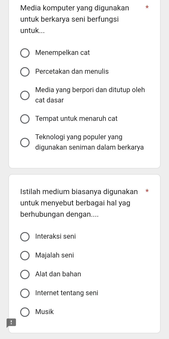 Media komputer yang digunakan
untuk berkarya seni berfungsi
untuk...
Menempelkan cat
Percetakan dan menulis
Media yang berpori dan ditutup oleh
cat dasar
Tempat untuk menaruh cat
Teknologi yang populer yang
digunakan seniman dalam berkarya
Istilah medium biasanya digunakan *
untuk menyebut berbagai hal yag
berhubungan dengan....
Interaksi seni
Majalah seni
Alat dan bahan
Internet tentang seni
Musik
!