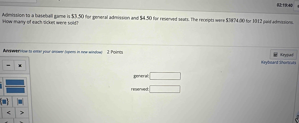 02:19:40 
Admission to a baseball game is $3.50 for general admission and $4.50 for reserved seats. The receipts were $3874.00 for 1012 paid admissions. 
How many of each ticket were sold? 
AnswerHow to enter your answer (opens in new window) 2 Points Keypad 
Keyboard Shortcuts 
- 
general: □ 
reserved: □