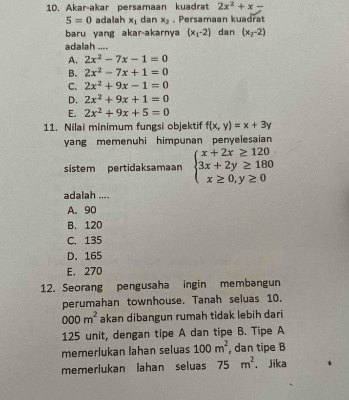 Akar-akar persamaan kuadrat 2x^2+x-
5=0 adalah x_1 dan x_2. Persamaan kuadrat
baru yang akar-akarnya (x_1-2) dan (x_2-2)
adalah ....
A. 2x^2-7x-1=0
B. 2x^2-7x+1=0
C. 2x^2+9x-1=0
D. 2x^2+9x+1=0
E. 2x^2+9x+5=0
11. Nilai minimum fungsi objektif f(x,y)=x+3y
yang memenuhi himpunan penyelesaian 
sistem pertidaksamaan beginarrayl x+2x≥ 120 3x+2y≥ 180 x≥ 0,y≥ 0endarray.
adalah ....
A. 90
B. 120
C. 135
D. 165
E. 270
12. Seorang pengusaha ingin membangun
perumahan townhouse. Tanah seluas 10.
000m^2 akan dibangun rumah tidak lebih dari
125 unit, dengan tipe A dan tipe B. Tipe A
memerlukan lahan seluas 100m^2 , dan tipe B
memerlukan lahan seluas 75m^2. Jika