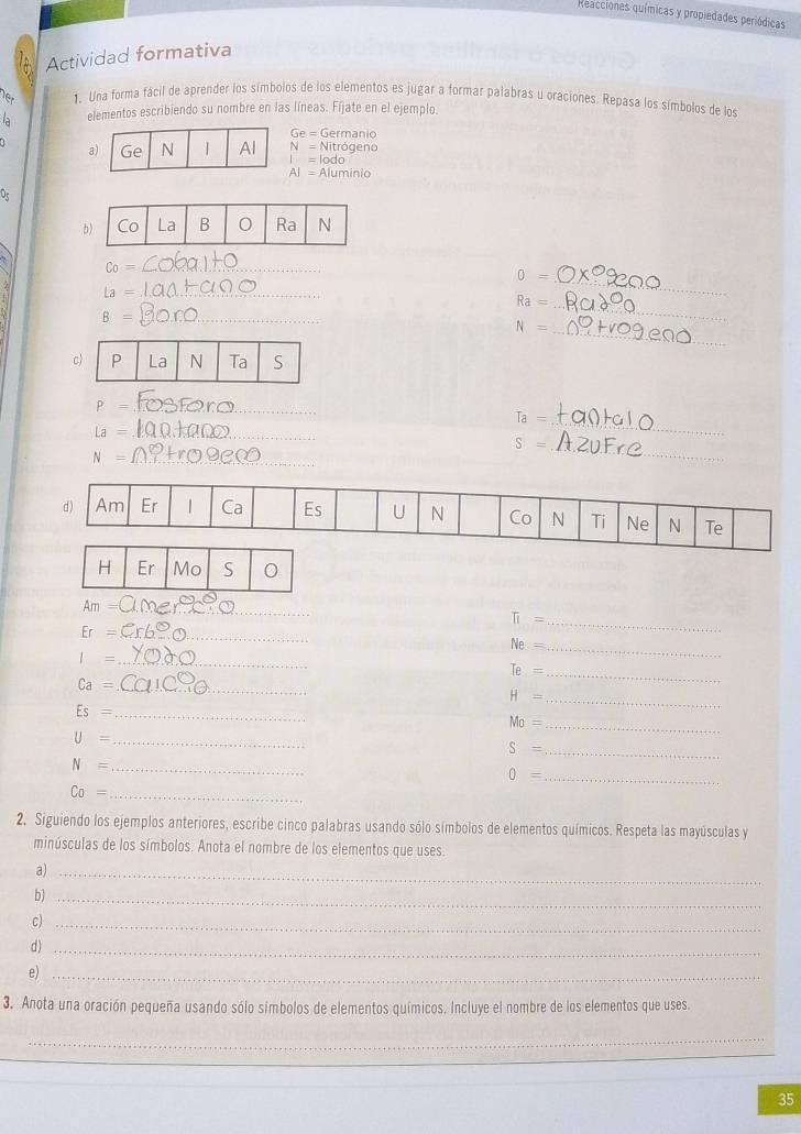 Reacciones químicas y propiedades periódicas 
Actividad formativa 
Ter 1. Una forma fácil de aprender los símbolos de los elementos es jugar a formar palabras u oraciones. Repasa los símbolos de los 
a elementos escribiendo su nombre en las líneas. Fíjate en el ejemplo.
Ge=Germanio
a) Ge N | Al N=Nitrogeno
I=lodo
AI=Aluminio
Of
C_0= _
0=
_ la=
Ra= _ 
_ 
_ B=
N=
_ 
c 
_ P=
_
overline T_partial =
widehat La= _ 
_
S=
_ N=
_
H Er Mo S 
_ Am
π =
_ Er=
_
Ne= _ 
_ 1=
Te=
_ Ca=
_ 
_ H=
Es= _
Mo= _ 
_ U=
S= _
N= _
0= _ 
_ Co=
2. Siguiendo los ejemplos anteriores, escribe cinco palabras usando sólo símbolos de elementos químicos. Respeta las mayúsculas y 
minúsculas de los símbolos. Anota el nombre de los elementos que uses. 
a)_ 
b_ 
c)_ 
d )_ 
e)_ 
3. Anota una oración pequeña usando sólo símbolos de elementos químicos. Incluye el nombre de los elementos que uses. 
_ 
_ 
35