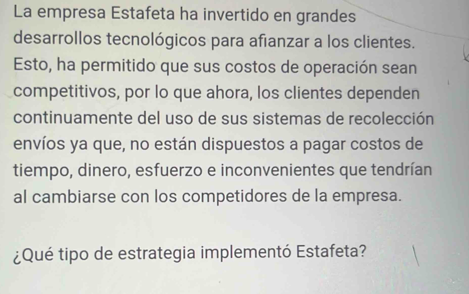 La empresa Estafeta ha invertido en grandes 
desarrollos tecnológicos para afianzar a los clientes. 
Esto, ha permitido que sus costos de operación sean 
competitivos, por lo que ahora, los clientes dependen 
continuamente del uso de sus sistemas de recolección 
envíos ya que, no están dispuestos a pagar costos de 
tiempo, dinero, esfuerzo e inconvenientes que tendrían 
al cambiarse con los competidores de la empresa. 
¿Qué tipo de estrategia implementó Estafeta?