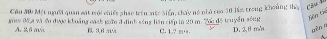 Một người quan sát một chiếc phao trên mặt biển, thấy nó nhô cao 10 lần trong khoảng thời Câu 45
gian 36 s và đo được khoảng cách giữa 3 đỉnh sóng liên tiếp là 20 m. Tốc độ truyền sóng
liên tiê
A. 2,5 m/s. B. 3,6 m/s. C. 1,7 m/s.
D. 2,8 m/s. trên n