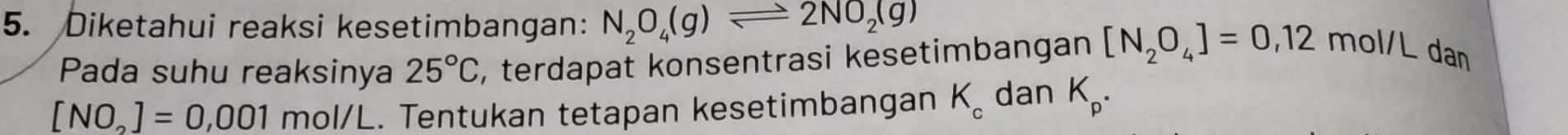 Diketahui reaksi kesetimbangan: N_2O_4(g)leftharpoons 2NO_2(g)
Pada suhu reaksinya 25°C , terdapat konsentrasi kesetimbangan [N_2O_4]=0,12 mol/L dan
[NO_2]=0,001 mol/L. Tentukan tetapan kesetimbangan K_c dan K_p.