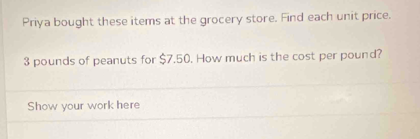 Priya bought these items at the grocery store. Find each unit price.
3 pounds of peanuts for $7.50. How much is the cost per pound? 
Show your work here