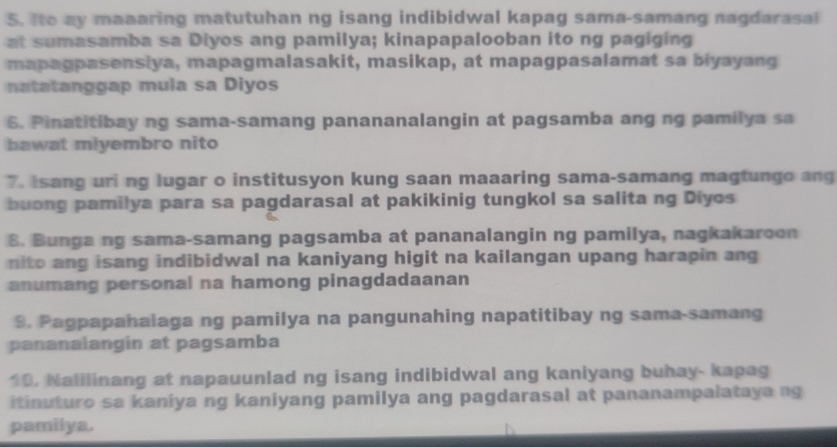 Ito ay maaaring matutuhan ng isang indibidwal kapag sama-samang nagdarasal 
at sumasamba sa Diyos ang pamilya; kinapapalooban ito ng pagiging 
mapagpasensiya, mapagmalasakit, masikap, at mapagpasalamat sa biyayang 
natatanggap mula sa Diyos 
6. Pinatitibay ng sama-samang panananalangin at pagsamba ang ng pamilya sa 
bawat miyembro nito 
7. Isang uri ng lugar o institusyon kung saan maaaring sama-samang magtungo ang 
buong pamilya para sa pagdarasal at pakikinig tungkol sa salita ng Diyos 
8. Bunga ng sama-samang pagsamba at pananalangin ng pamilya, nagkakaroon 
nito ang isang indibidwal na kaniyang higit na kailangan upang harapin ang 
anumang personal na hamong pinagdadaanan 
9. Pagpapahalaga ng pamilya na pangunahing napatitibay ng sama-samang 
pananalangin at pagsamba 
10. Nalilinang at napauunlad ng isang indibidwal ang kaniyang buhay- kapag 
itinuturo sa kaniya ng kaniyang pamilya ang pagdarasal at pananampalataya ng 
pamilya.