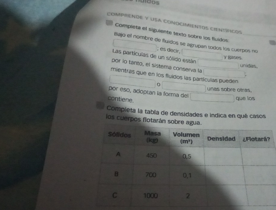 nuídos
COMPRENDE Y USA CONOCIMIENTOS CIENTÍFICOS
Completa el siguiente texto sobre los fluidos:
Bajo el nombre de fluidos se agrupan todos los cuerpos no
; es decir,
Las partículas de un sólido están
y gases.
por lo tanto, el sistema conserva la
unidas,
mientras que en los fluidos las partículas pueden
0
unas sobre otras,
por eso, adoptan la forma del
contiene.
que los
Completa la tabla de densidades e indica en qué casos
los cuerpos flotarán