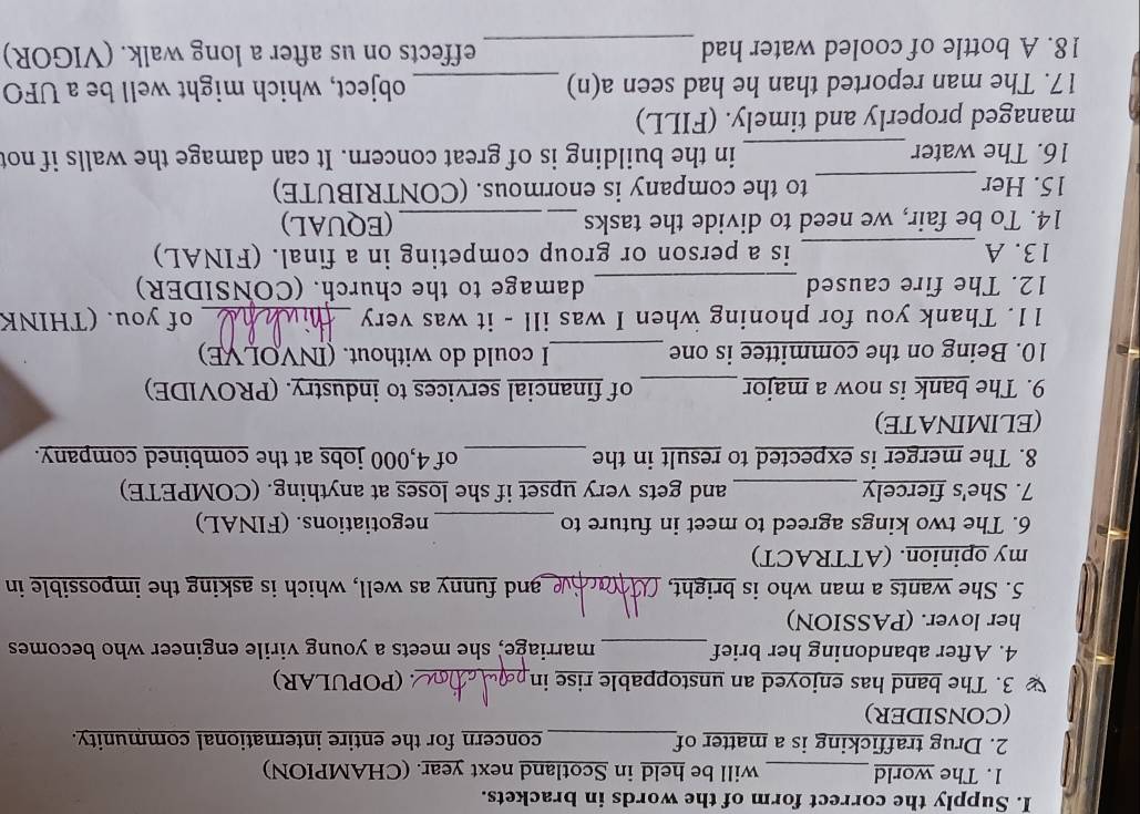 Supply the correct form of the words in brackets. 
1. The world_ will be held in Scotland next year. (CHAMPION) 
2. Drug trafficking is a matter of_ concern for the entire international community. 
(CONSIDER) 
3. The band has enjoyed an unstoppable rise in_ (POPULAR) 
4. After abandoning her brief_ marriage, she meets a young virile engineer who becomes 
her lover. (PASSION) 
5. She wants a man who is bright, _and funny as well, which is asking the impossible in 
my opinion. (ATTRACT) 
6. The two kings agreed to meet in future to _negotiations. (FINAL) 
7. She's fiercely _and gets very upset if she loses at anything. (COMPETE) 
8. The merger is expected to result in the _of 4,000 jobs at the combined company. 
(ELIMINATE) 
9. The bank is now a major_ of financial services to industry. (PROVIDE) 
10. Being on the committee is one _I could do without. (INVOLVE) 
11. Thank you for phoning when I was ill - it was very _of you. (THINK 
12. The fire caused _damage to the church. (CONSIDER) 
13. A _is a person or group competing in a final. (FINAL) 
14. To be fair, we need to divide the tasks _(EQUAL) 
15. Her_ to the company is enormous. (CONTRIBUTE) 
16. The water _in the building is of great concern. It can damage the walls if not 
managed properly and timely. (FILL) 
17. The man reported than he had seen a(n) _object, which might well be a UFO 
18. A bottle of cooled water had _effects on us after a long walk. (VIGOR)