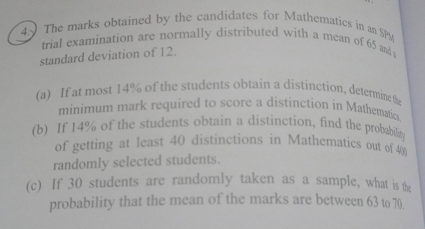 The marks obtained by the candidates for Mathematics in an SPM 
trial examination are normally distributed with a mean of 65 and a 
standard deviation of 12. 
(a) If at most 14% of the students obtain a distinction, determine the 
minimum mark required to score a distinction in Mathematics. 
(b) If 14% of the students obtain a distinction, find the probability 
of getting at least 40 distinctions in Mathematics out of 400
randomly selected students. 
(c) If 30 students are randomly taken as a sample, what is the 
probability that the mean of the marks are between 63 to 70.