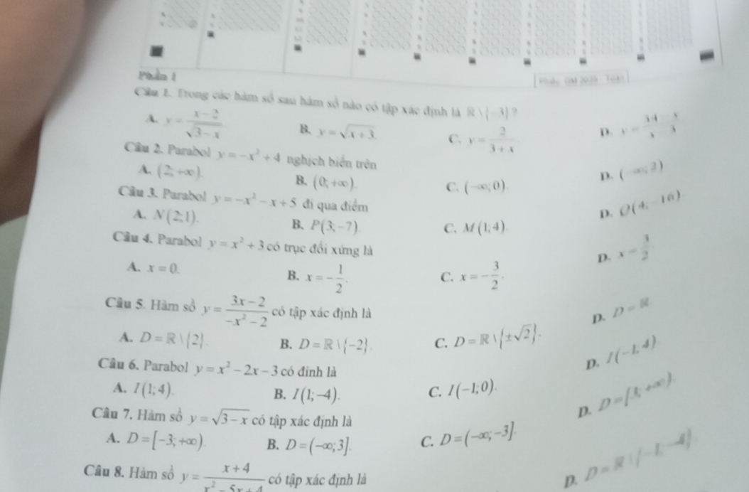 Phần 1
Piáu Mm 2025 - Toàn
Cầu 1. Trong các hàm số sau hàm số nào có tập xác định là Rvee (-3) ?
A. y= (x-2)/sqrt(3-x)  B. y=sqrt(x+3) C. y= 2/3+x 
D. y= (34-x)/x-3 
Câu 2. Parabol y=-x^2+4 nghịch biến trên
A. (2,+∈fty ). (-∈fty ,2)
C. (-∈fty ,0)
D.
B. (0,+∈fty ). D. O(4,-16)
Câu 3. Purabol y=-x^2-x+5 đi qua điểm
A. N(2;1).
B. P(3;-7). C. M(1;4).
Cầu 4. Parabol y=x^2+3 có trục đổi xứng là
D. x= 3/2 
A. x=0.
B. x=- 1/2 . x=- 3/2 .
C.
Câu 5. Hàm số y= (3x-2)/-x^2-2  có tập xác định là
D. D=8
A. D=R| 2 . B. D=R| -2 . C. D=R| ± sqrt(2) . I(-1,4)
Câu 6. Parabol y=x^2-2x-3 có đinh là
D.
A. I(1;4). C. I(-1;0). D=(3,+∈fty )
B. I(1;-4).
Câu 7. Hàm số y=sqrt(3-x) có tập xác định là
D.
A. D=[-3,+∈fty ). B. D=(-∈fty ;3]. C. D=(-∈fty ,-3].
Câu 8. Hàm số y= (x+4)/x^2-5x+4  có tập xác định là D.
D=R!(-1,-4)