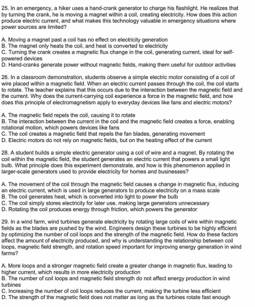 In an emergency, a hiker uses a hand-crank generator to charge his flashlight. He realizes that
by turning the crank, he is moving a magnet within a coil, creating electricity. How does this action
produce electric current, and what makes this technology valuable in emergency situations where
power sources are limited?
A. Moving a magnet past a coil has no effect on electricity generation
B. The magnet only heats the coil, and heat is converted to electricity
C. Turning the crank creates a magnetic flux change in the coil, generating current, ideal for self-
powered devices
D. Hand-cranks generate power without magnetic fields, making them useful for outdoor activities
26. In a classroom demonstration, students observe a simple electric motor consisting of a coil of
wire placed within a magnetic field. When an electric current passes through the coil, the coil starts
to rotate. The teacher explains that this occurs due to the interaction between the magnetic field and
the current. Why does the current-carrying coil experience a force in the magnetic field, and how
does this principle of electromagnetism apply to everyday devices like fans and electric motors?
A. The magnetic field repels the coil, causing it to rotate
B. The interaction between the current in the coil and the magnetic field creates a force, enabling
rotational motion, which powers devices like fans
C. The coil creates a magnetic field that repels the fan blades, generating movement
D. Electric motors do not rely on magnetic fields, but on the heating effect of the current
28. A student builds a simple electric generator using a coil of wire and a magnet. By rotating the
coil within the magnetic field, the student generates an electric current that powers a small light
bulb. What principle does this experiment demonstrate, and how is this phenomenon applied in
larger-scale generators used to provide electricity for homes and businesses?
A. The movement of the coil through the magnetic field causes a change in magnetic flux, inducing
an electric current, which is used in large generators to produce electricity on a mass scale
B. The coil generates heat, which is converted into light to power the bulb
C. The coil simply stores electricity for later use, making large generators unnecessary
D. Rotating the coil produces energy through friction, which powers the generator
29. In a wind farm, wind turbines generate electricity by rotating large coils of wire within magnetic
fields as the blades are pushed by the wind. Engineers design these turbines to be highly efficient
by optimizing the number of coil loops and the strength of the magnetic field. How do these factors
affect the amount of electricity produced, and why is understanding the relationship between coil
loops, magnetic field strength, and rotation speed important for improving energy generation in wind
farms?
A. More loops and a stronger magnetic field create a greater change in magnetic flux, leading to
higher current, which results in more electricity production
B. The number of coil loops and magnetic field strength do not affect energy production in wind
turbines
C. Increasing the number of coil loops reduces the current, making the turbine less efficient
D. The strength of the magnetic field does not matter as long as the turbines rotate fast enough