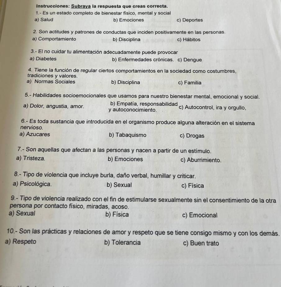 Instrucciones: Subraya la respuesta que creas correcta.
1.- Es un estado completo de bienestar físico, mental y social
a) Salud b) Emociones c) Deportes
2. Son actitudes y patrones de conductas que inciden positivamente en las personas.
a) Comportamiento b) Disciplina c) Hábitos
3.- El no cuidar tu alimentación adecuadamente puede provocar
a) Diabetes b) Enfermedades crónicas. c) Dengue
4. Tiene la función de regular ciertos comportamientos en la sociedad como costumbres,
tradiciones y valores.
a) Normas Sociales b) Disciplina c) Familia
5.- Habilidades socioemocionales que usamos para nuestro bienestar mental, emocional y social.
b) Empatía, responsabilidad
a) Dolor, angustia, amor. y autoconocimiento. c) Autocontrol, ira y orgullo,
6.- Es toda sustancia que introducida en el organismo produce alguna alteración en el sistema
nervioso.
a) Azucares b) Tabaquismo c) Drogas
7.- Son aquellas que afectan a las personas y nacen a partir de un estímulo.
a) Tristeza. b) Emociones c) Aburrimiento.
8.- Tipo de violencia que incluye burla, daño verbal, humillar y criticar.
a) Psicológica. b) Sexual c) Física
9.- Tipo de violencia realizado con el fin de estimularse sexualmente sin el consentimiento de la otra
persona por contacto físico, miradas, acoso.
a) Sexual b) Física c) Emocional
10.- Son las prácticas y relaciones de amor y respeto que se tiene consigo mismo y con los demás.
a) Respeto b) Tolerancia c) Buen trato