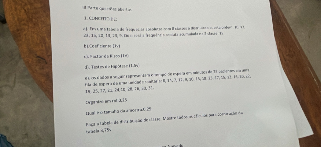 III Parte questões abertas 
1. CONCEITO DE: 
a). Em uma tabela de frequecias absolutas com 8 classes a distriuicao e, esta ordem: 10, 12,
23, 15, 20, 13, 23, 9. Qual será a frequência asoluta acumulada na 5 classe. 1v
b).Coeficiente (1v) 
c). Factor de Risco (1V) 
d). Testes de Hipótese (1,5v)
e). os dados a seguir representam o tempo de espera em minutos de 25 pacientes em uma 
fila de espera de uma unidade sanitária: 8, 14, 7, 12, 9, 10, 15, 18, 23, 17, 15, 13, 16, 20, 22,
19, 25, 27, 21, 24, 10, 28, 26, 30, 31. 
Organize em rol. 0,25
Qual é o tamaho da amostra. 0.25
Faça a tabela de distribuição de classe. Mostre todos os cálculos para cosntrução da 
tabela. 3,75v
Azevedo