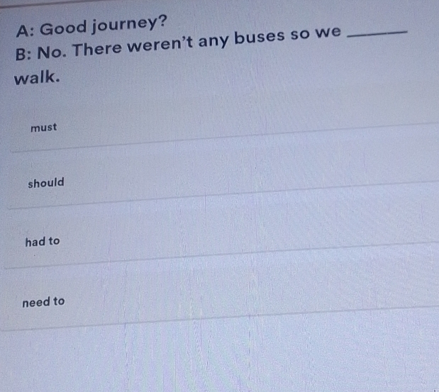 A: Good journey?
B: No. There weren't any buses so we
_
walk.
must
should
had to
need to