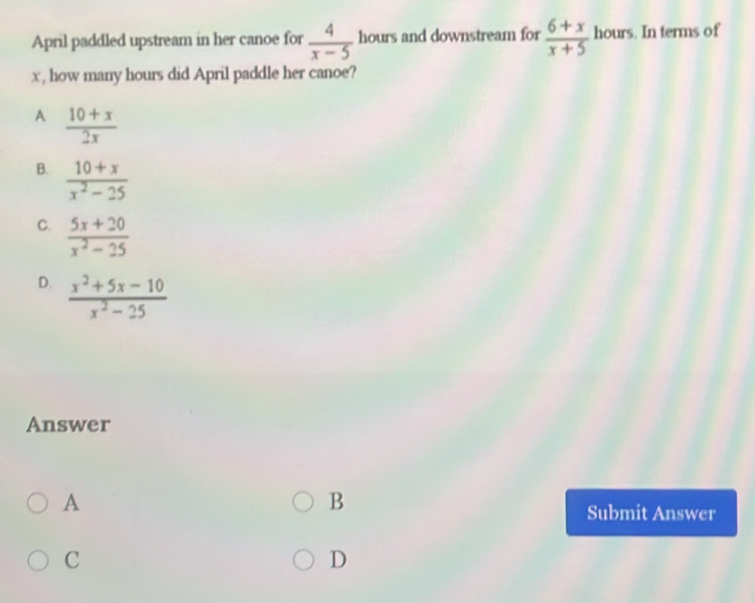April paddled upstream in her canoe for  4/x-5  hours and downstream for  (6+x)/x+5  hours. In terms of
x , how many hours did April paddle her canoe?
A  (10+x)/2x 
B.  (10+x)/x^2-25 
C.  (5x+20)/x^2-25 
D.  (x^2+5x-10)/x^2-25 
Answer
A
B
Submit Answer
C
D