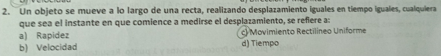 Un objeto se mueve a lo largo de una recta, realizando desplazamiento iguales en tiempo iguales, cualquiera
que sea el instante en que comience a medirse el desplazamiento, se refiere a:
a) Rapidez c) Movimiento Rectilíneo Uniforme
b) Velocidad d) Tiempo