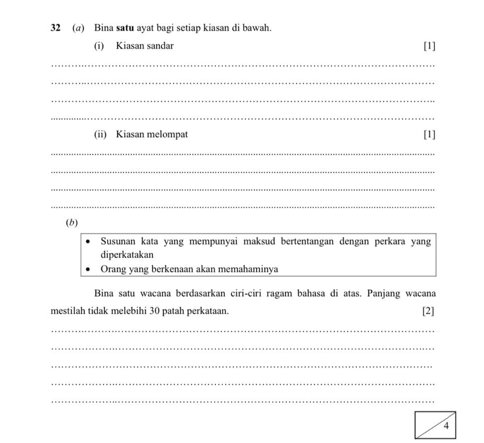 32 (a) Bina satu ayat bagi setiap kiasan di bawah. 
(i) Kiasan sandar [1] 
_ 
_ 
_ 
_ 
(ii) Kiasan melompat [1] 
_ 
_ 
_ 
_ 
(b) 
Susunan kata yang mempunyai maksud bertentangan dengan perkara yang 
diperkatakan 
Orang yang berkenaan akan memahaminya 
Bina satu wacana berdasarkan ciri-ciri ragam bahasa di atas. Panjang wacana 
mestilah tidak melebihi 30 patah perkataan. [2] 
_ 
_ 
_ 
_ 
_