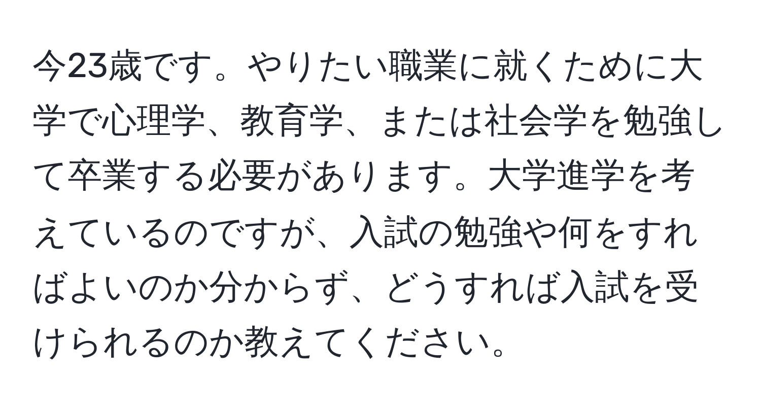 今23歳です。やりたい職業に就くために大学で心理学、教育学、または社会学を勉強して卒業する必要があります。大学進学を考えているのですが、入試の勉強や何をすればよいのか分からず、どうすれば入試を受けられるのか教えてください。