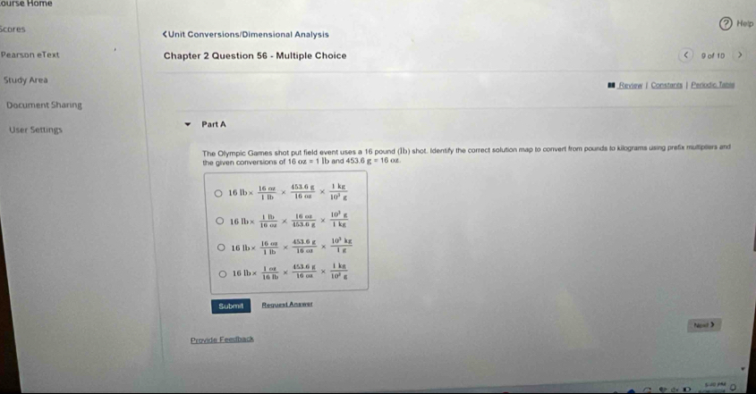 ourse Home
? Help
Scores < 9 of 1D 7
Study Area Review | Constants | Periodic Table
Document Sharing
User Settings Part A
The Olympic Games shot put field event uses a 16 pound (I) shot. Identify the correct solution map to convert from pounds to kilograms using prefix multiplers and
the given conversions of 16 OZ=1 b and 453 g=16oz.
16lb*  16cz/1lb *  (453.6g)/16oz *  1kz/10^3g 
16lb*  1lb/16or *  16oz/453.6g *  10^3g/1kg 
4 lb*  16m/1lb *  (453.6g)/16m *  10^3kg/1g 
16 lb*  1oz/16lb *  (453.6g)/16oz *  1kz/10^2z 
Submit Request Answar
Next>
Provide Feeuback