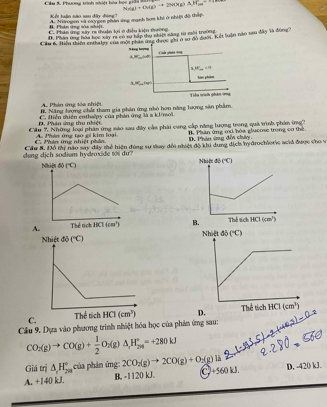 Phương trình nhiệt hóa học giữa nt N_2(g)+O_2(g)to 2NO(g)△ _rH_(298)°=+180
Kết luận nào sau đây đúng?
A. Nitrogen và oxygen phản ứng mạnh hơn khi ở nhiệt độ thấp.
B. Phản ứng tỏa nhiệt.
C. Phản ứng xảy ra thuận lợi ở điều kiện thường.
D. Phản ứng hóa học xảy ra có sự hấp thụ nhiệt năng từ môi trường.
Câu 6. Biến thiên enthalpy của một phản ứng được ghi ở sơ đồ dưới. Kết luận nào sau đây là đúng?
Năng lượng
Chất phán ứng
H_(298)°(cd)
^ H_(298)°<0</tex>
Sản phẩm
△ _rH_(298)°(sp)
Tiền trình phản ứng
A. Phản ứng tỏa nhiệt.
B. Năng lượng chất tham gia phản ứng nhỏ hơn năng lượng sản phẩm.
C. Biến thiên enthalpy của phản ứng là a kJ/mol.
D. Phản ứng thu nhiệt.
Câu 7. Những loại phản ứng nào sau đây cần phải cung cấp năng lượng trong quá trình phản ứng?
A. Phản ứng tạo gỉ kim loại. B. Phản ứng oxi hóa glucose trong cơ thể.
C. Phản ứng nhiệt phân. D. Phản ứng đốt cháy.
Câu 8. Đồ thị nào say đây thể hiện đúng sự thay đổi nhiệt độ khi dung dịch hydrochloric acid được cho v
dung dịch sodium hydroxide tới dư?
A.
C.
 
Câu 9. Dựa vào phương trình nhiệt hóa học của phản ứng sau:
CO_2(g)to CO(g)+ 1/2 O_2(g)△ _rH_(298)°=+280kJ
Giá trị △ _rH_(298)° của phản ứng: 2CO_2(g)to 2CO(g)+O_2(g) là
C.)+560kJ.
A. +140 kJ. B. -1120 kJ. D. -420 kJ.