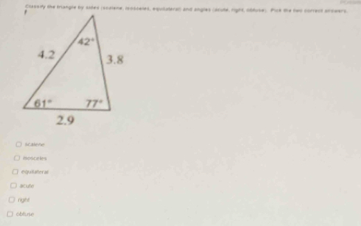 Classify the triangle by sides (scaiene, isosceles, equilateral) and angles (acute, right, obtuse). Pick the two correct anowers.
Scalene
isosceles
equilateral
acute
right
oblluse