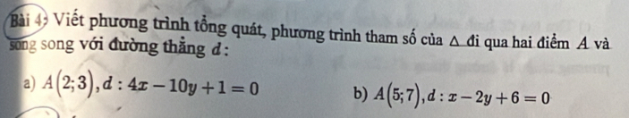 Viết phương trình tổng quát, phương trình tham số của _ △ di 
song song với đường thẳng đ : qua hai điểm A và 
a) A(2;3), d:4x-10y+1=0 b) A(5;7), d:x-2y+6=0