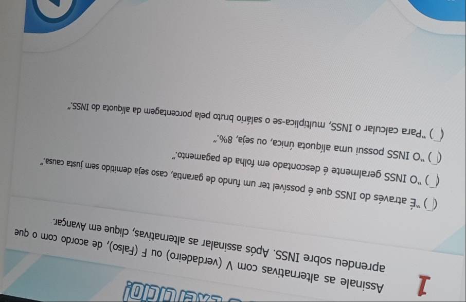 eercicio! 
1 Assinale as alternativas com V (verdadeiro) ou F (Falso), de acordo com o que 
aprendeu sobre INSS. Após assinalar as alternativas, clique em Avançar. 
( ) “É através do INSS que é possível ter um fundo de garantia, caso seja demitido sem justa causa.” ( 
) “O INSS geralmente é descontado em folha de pagamento.” 
C ) “O INSS possui uma alíquota única, ou seja, 8%.” 
) “Para calcular o INSS, multiplica-se o salário bruto pela porcentagem da alíquota do INSS.”